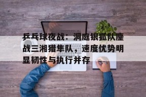 九博 - 乒乓球夜战：洞庭银狐队鏖战三湘猎隼队，速度优势明显韧性与执行并存